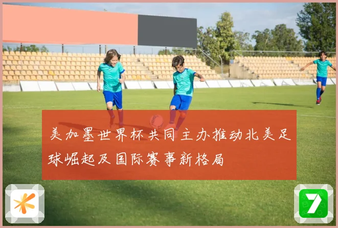 美加墨世界杯共同主办推动北美足球崛起及国际赛事新格局