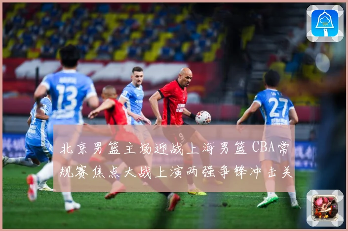 北京男篮主场迎战上海男篮 CBA常规赛焦点大战上演两强争锋冲击关键排名