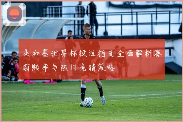 美加墨世界杯投注指南全面解析赛前赔率与热门竞猜策略