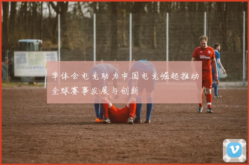 华体会电竞助力中国电竞崛起推动全球赛事发展与创新