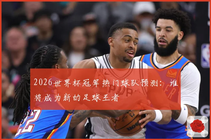 2026世界杯冠军热门球队预测：谁将成为新的足球王者