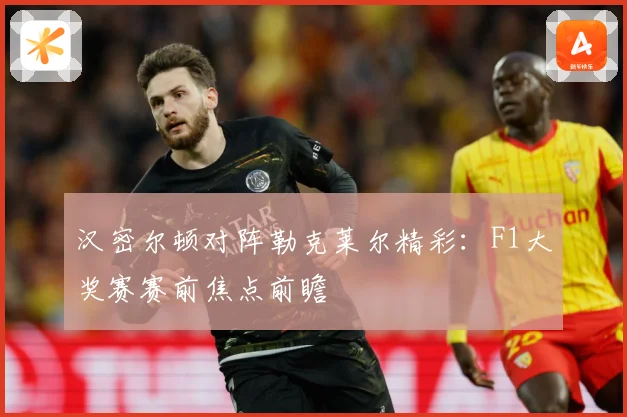 汉密尔顿对阵勒克莱尔精彩：F1大奖赛赛前焦点前瞻