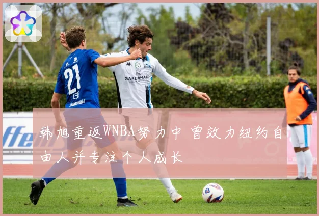 韩旭重返WNBA努力中 曾效力纽约自由人并专注个人成长