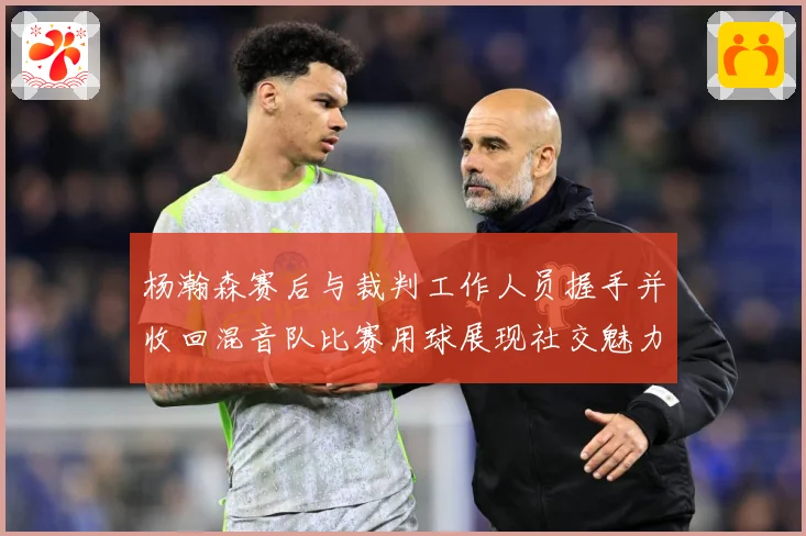 杨瀚森赛后与裁判工作人员握手并收回混音队比赛用球展现社交魅力专题观察