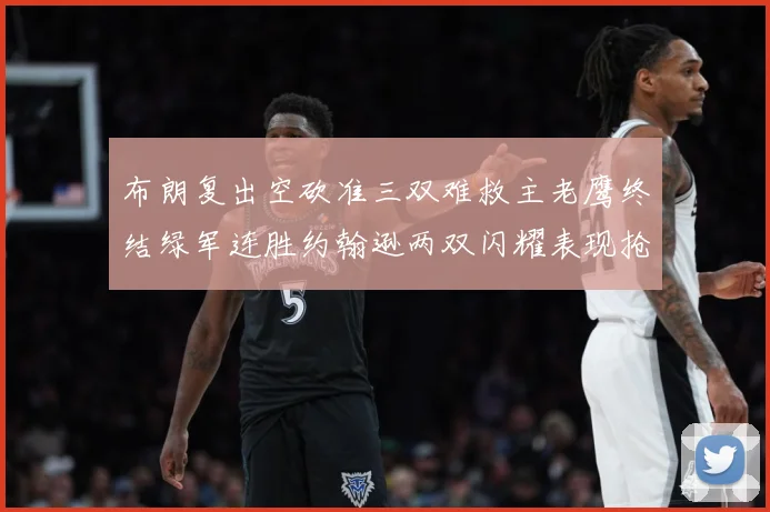 布朗复出空砍准三双难救主老鹰终结绿军连胜约翰逊两双闪耀表现抢赛场复盘