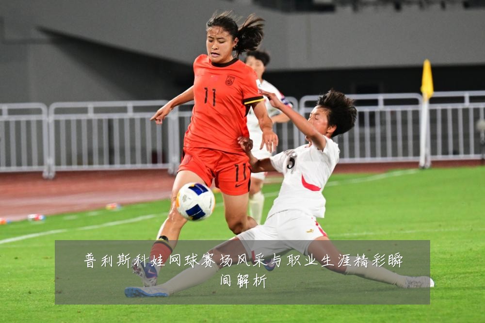 普利斯科娃网球赛场风采与职业生涯精彩瞬间解析